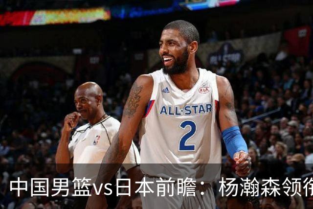 中国男篮vs日本前瞻：杨瀚森领衔三塔PK霍金森 剑指主场双杀日本