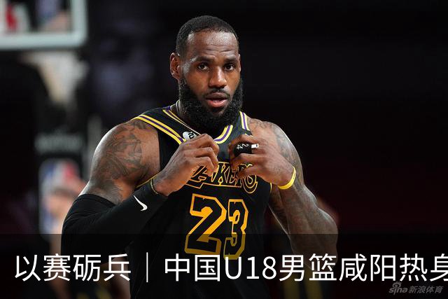 以赛砺兵｜中国U18男篮咸阳热身赛三战全胜，剑指亚洲杯