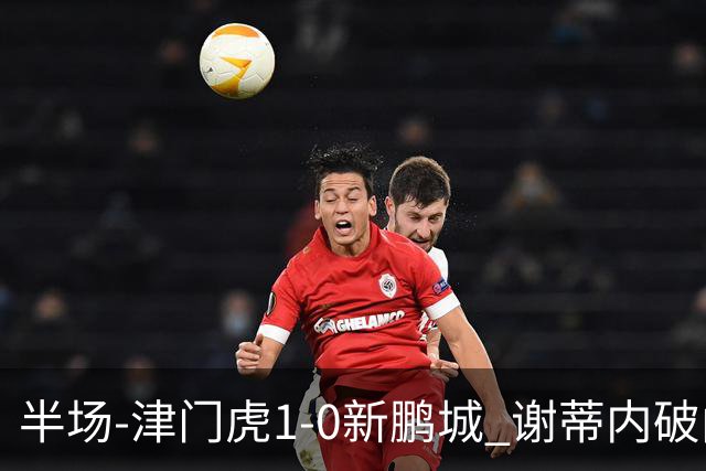 半场-津门虎1-0新鹏城 谢蒂内破门巴顿长传送助攻戴伟浚伤退