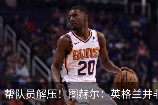帮队员解压！图赫尔：英格兰并非夺冠热门 不要把胜利看太重
