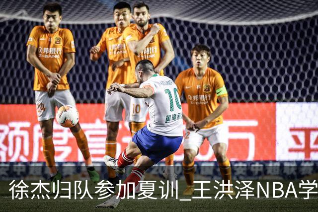 徐杰归队参加夏训 王洪泽NBA学院赛砍15+3+2 朱总上交两外援续约权