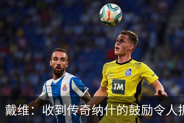 戴维：收到传奇纳什的鼓励令人振奋 在尤文和国家队是不同的情况