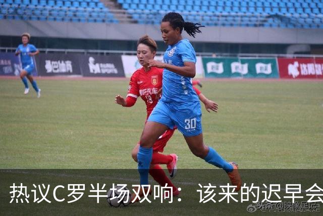 热议C罗半场双响：该来的迟早会来！下半场继续争取来个帽子戏法