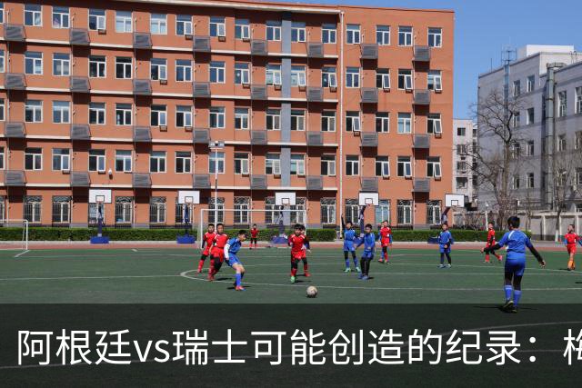 阿根廷vs瑞士可能创造的纪录：梅西连续10场进球、阿根廷12场不败